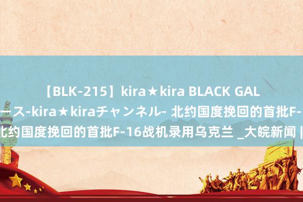 【BLK-215】kira★kira BLACK GAL 黒ギャル・EMIRIプロデュース-kira★kiraチャンネル- 北约国度挽回的首批F-16战机录用乌克兰 _大皖新闻 | 安徽网