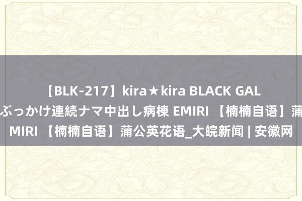 【BLK-217】kira★kira BLACK GAL黒ギャルご奉仕ナース 大量ぶっかけ連続ナマ中出し病棟 EMIRI 【楠楠自语】蒲公英花语_大皖新闻 | 安徽网