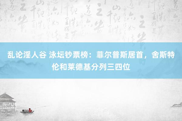 乱论淫人谷 泳坛钞票榜：菲尔普斯居首，舍斯特伦和莱德基分列三四位