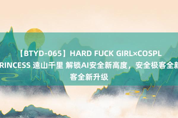 【BTYD-065】HARD FUCK GIRL×COSPLAY PRINCESS 遠山千里 解锁AI安全新高度，安全极客全新升级