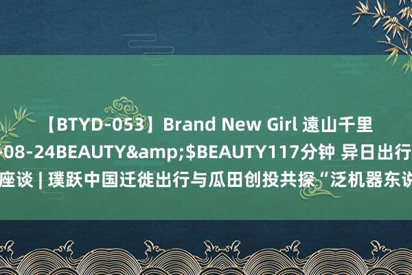 【BTYD-053】Brand New Girl 遠山千里</a>2007-08-24BEAUTY&$BEAUTY117分钟 异日出行座谈 | 璞跃中国迁徙出行与瓜田创投共探“泛机器东说念主期间，智能体的无尽可能”