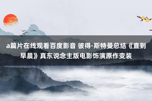 a篇片在线观看百度影音 彼得·斯特曼总结《直到早晨》真东说念主版电影饰演原作变装