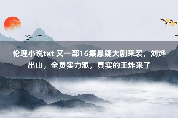 伦理小说txt 又一部16集悬疑大剧来袭，刘烨出山，全员实力派，真实的王炸来了