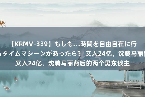 【KRMV-339】もしも…時間を自由自在に行ったり来たりできるタイムマシーンがあったら？ 又入24亿，沈腾马丽背后的两个男东谈主