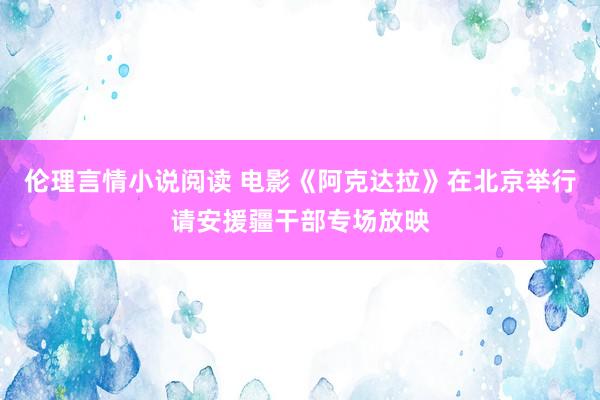 伦理言情小说阅读 电影《阿克达拉》在北京举行请安援疆干部专场放映