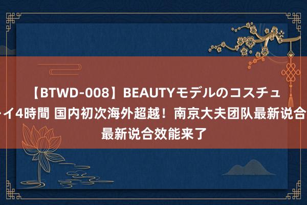 【BTWD-008】BEAUTYモデルのコスチュームプレイ4時間 国内初次海外超越！南京大夫团队最新说合效能来了