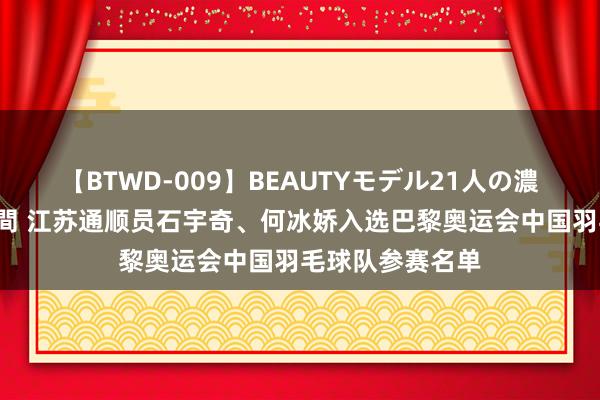 【BTWD-009】BEAUTYモデル21人の濃厚なフェラ4時間 江苏通顺员石宇奇、何冰娇入选巴黎奥运会中国羽毛球队参赛名单