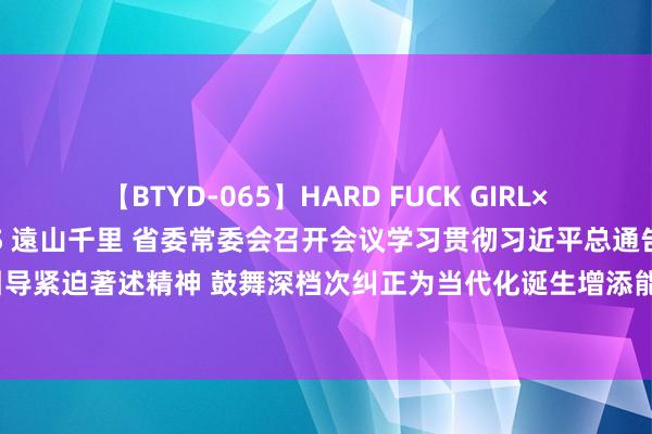 【BTYD-065】HARD FUCK GIRL×COSPLAY PRINCESS 遠山千里 省委常委会召开会议学习贯彻习近平总通告近期紧迫说话紧迫引导紧迫著述精神 鼓舞深档次纠正为当代化诞生增添能源 强化高质料发展导向加速诞生旅游强省 信长星主合手并说话