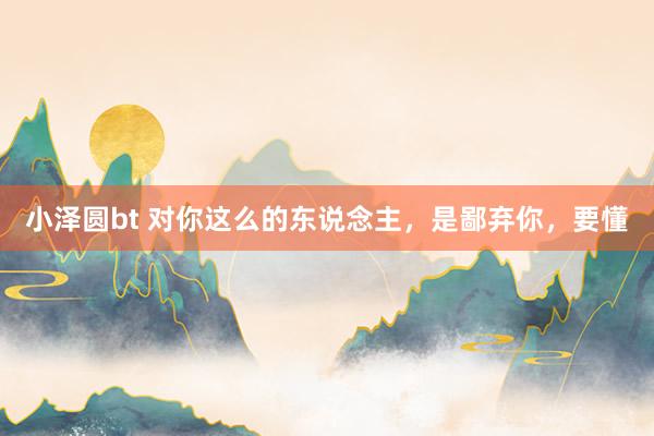 小泽圆bt 对你这么的东说念主，是鄙弃你，要懂