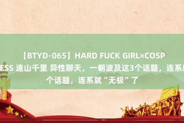 【BTYD-065】HARD FUCK GIRL×COSPLAY PRINCESS 遠山千里 异性聊天，一朝波及这3个话题，连系就“无极”了