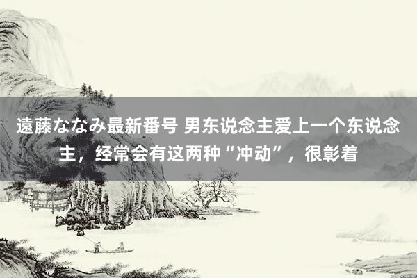 遠藤ななみ最新番号 男东说念主爱上一个东说念主，经常会有这两种“冲动”，很彰着