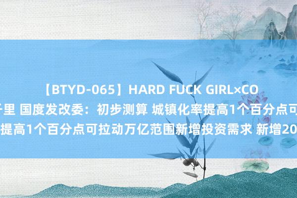 【BTYD-065】HARD FUCK GIRL×COSPLAY PRINCESS 遠山千里 国度发改委：初步测算 城镇化率提高1个百分点可拉动万亿范围新增投资需求 新增2000多亿耗尽需求