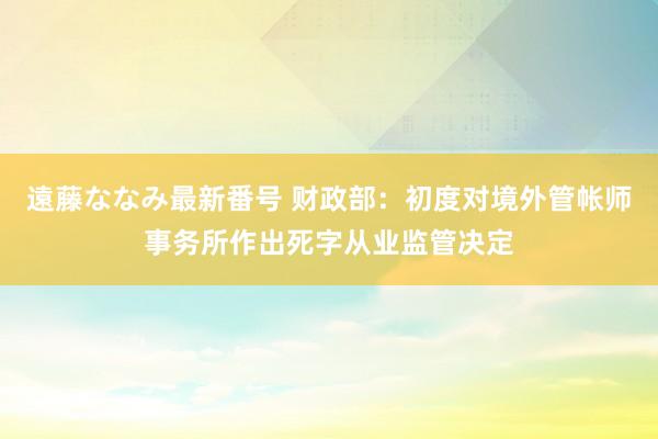 遠藤ななみ最新番号 财政部：初度对境外管帐师事务所作出死字从业监管决定