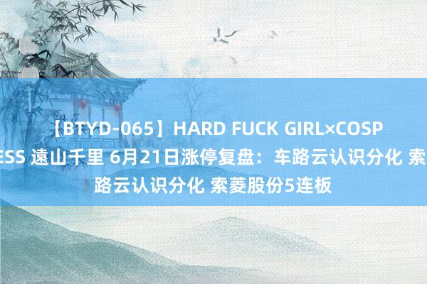 【BTYD-065】HARD FUCK GIRL×COSPLAY PRINCESS 遠山千里 6月21日涨停复盘：车路云认识分化 索菱股份5连板