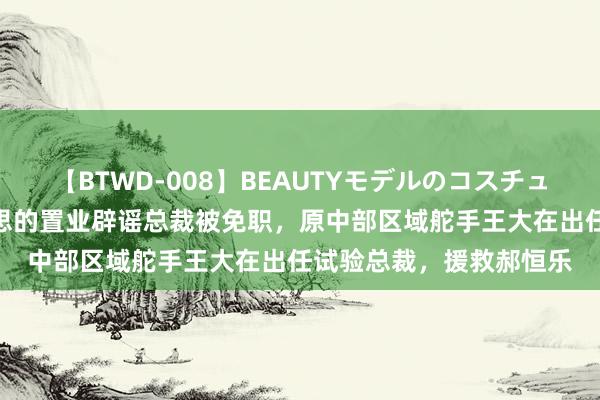 【BTWD-008】BEAUTYモデルのコスチュームプレイ4時間 好意思的置业辟谣总裁被免职，原中部区域舵手王大在出任试验总裁，援救郝恒乐