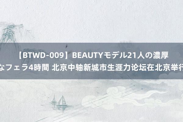 【BTWD-009】BEAUTYモデル21人の濃厚なフェラ4時間 北京中轴新城市生涯力论坛在北京举行