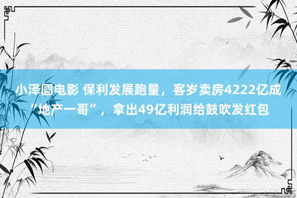 小泽圆电影 保利发展跑量，客岁卖房4222亿成“地产一哥”，拿出49亿利润给鼓吹发红包