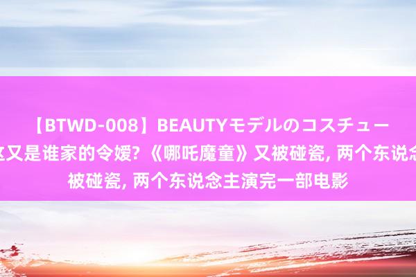 【BTWD-008】BEAUTYモデルのコスチュームプレイ4時間 这又是谁家的令嫒? 《哪吒魔童》又被碰瓷， 两个东说念主演完一部电影