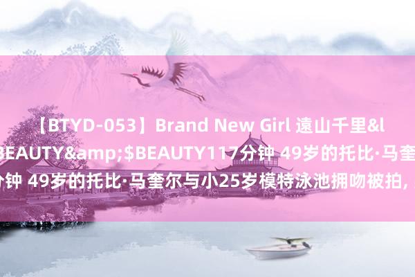 【BTYD-053】Brand New Girl 遠山千里</a>2007-08-24BEAUTY&$BEAUTY117分钟 49岁的托比·马奎尔与小25岁模特泳池拥吻被拍， 疑似恋情曝光