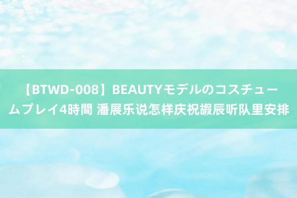 【BTWD-008】BEAUTYモデルのコスチュームプレイ4時間 潘展乐说怎样庆祝嘏辰听队里安排