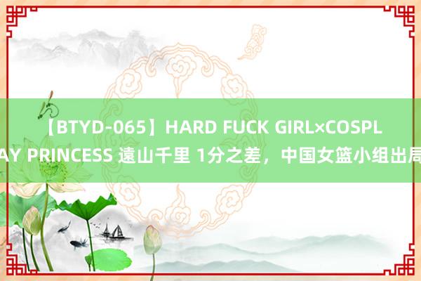 【BTYD-065】HARD FUCK GIRL×COSPLAY PRINCESS 遠山千里 1分之差，中国女篮小组出局