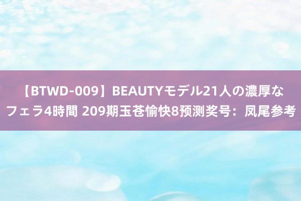 【BTWD-009】BEAUTYモデル21人の濃厚なフェラ4時間 209期玉苍愉快8预测奖号：凤尾参考