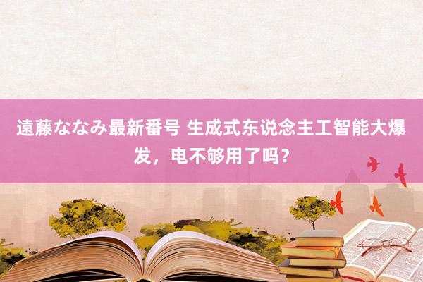 遠藤ななみ最新番号 生成式东说念主工智能大爆发，电不够用了吗？