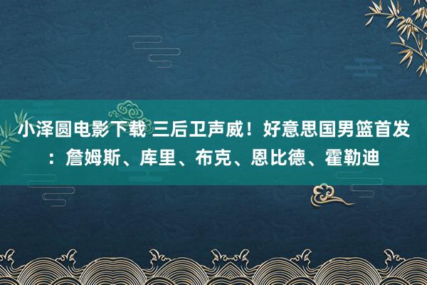 小泽圆电影下载 三后卫声威！好意思国男篮首发：詹姆斯、库里、布克、恩比德、霍勒迪