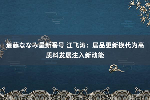 遠藤ななみ最新番号 江飞涛：居品更新换代为高质料发展注入新动能