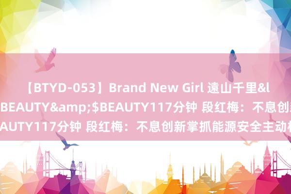 【BTYD-053】Brand New Girl 遠山千里</a>2007-08-24BEAUTY&$BEAUTY117分钟 段红梅：不息创新掌抓能源安全主动权