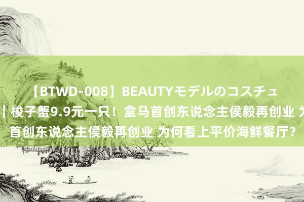 【BTWD-008】BEAUTYモデルのコスチュームプレイ4時間 实探｜梭子蟹9.9元一只！盒马首创东说念主侯毅再创业 为何看上平价海鲜餐厅？