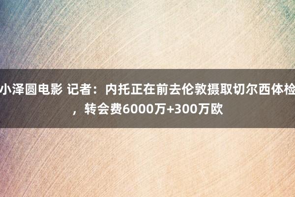 小泽圆电影 记者：内托正在前去伦敦摄取切尔西体检，转会费6000万+300万欧