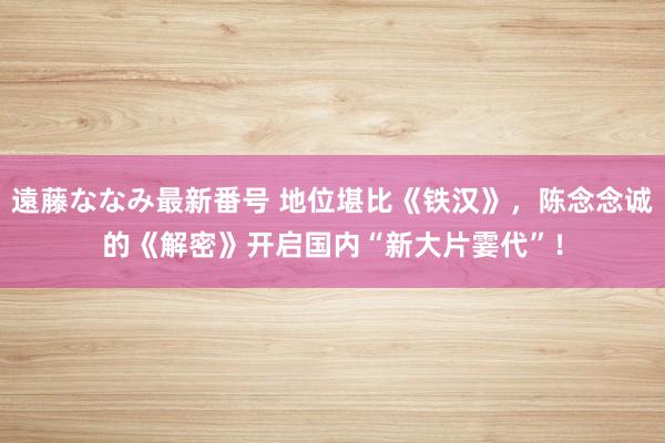 遠藤ななみ最新番号 地位堪比《铁汉》，陈念念诚的《解密》开启国内“新大片霎代”！