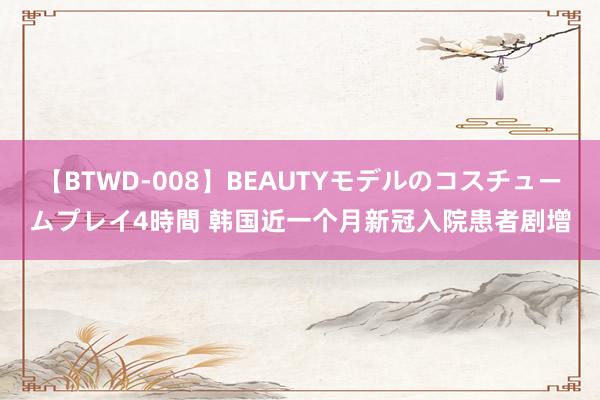 【BTWD-008】BEAUTYモデルのコスチュームプレイ4時間 韩国近一个月新冠入院患者剧增