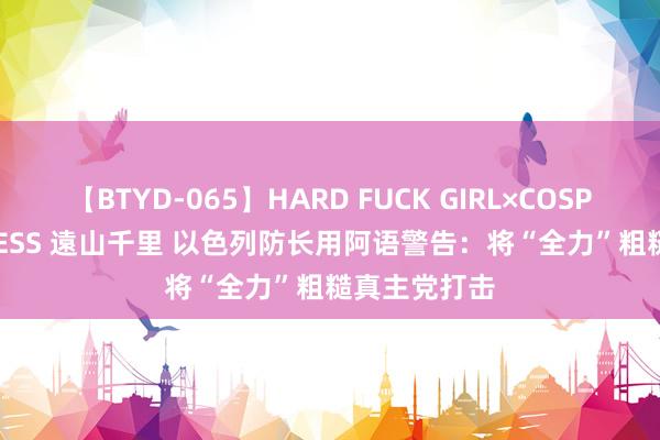 【BTYD-065】HARD FUCK GIRL×COSPLAY PRINCESS 遠山千里 以色列防长用阿语警告：将“全力”粗糙真主党打击