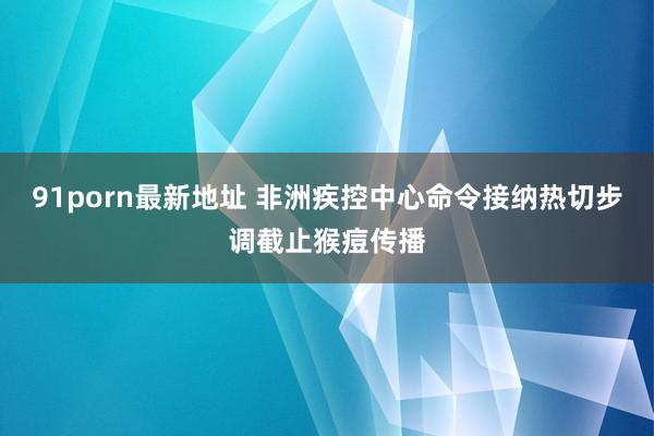 91porn最新地址 非洲疾控中心命令接纳热切步调截止猴痘传播