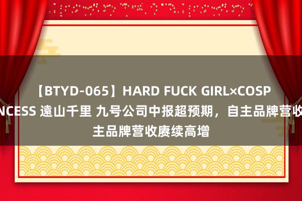 【BTYD-065】HARD FUCK GIRL×COSPLAY PRINCESS 遠山千里 九号公司中报超预期，自主品牌营收赓续高增