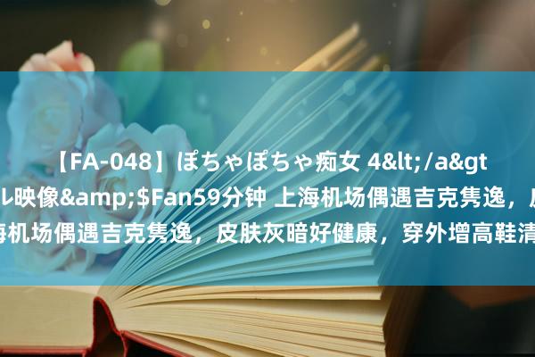 【FA-048】ぽちゃぽちゃ痴女 4</a>2005-09-04クリスタル映像&$Fan59分钟 上海机场偶遇吉克隽逸，皮肤灰暗好健康，穿外增高鞋清晰身高短板