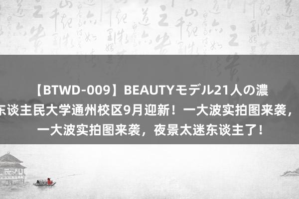 【BTWD-009】BEAUTYモデル21人の濃厚なフェラ4時間 东谈主民大学通州校区9月迎新！一大波实拍图来袭，夜景太迷东谈主了！