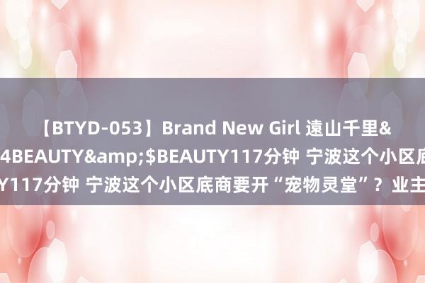 【BTYD-053】Brand New Girl 遠山千里</a>2007-08-24BEAUTY&$BEAUTY117分钟 宁波这个小区底商要开“宠物灵堂”？业主反应锐利