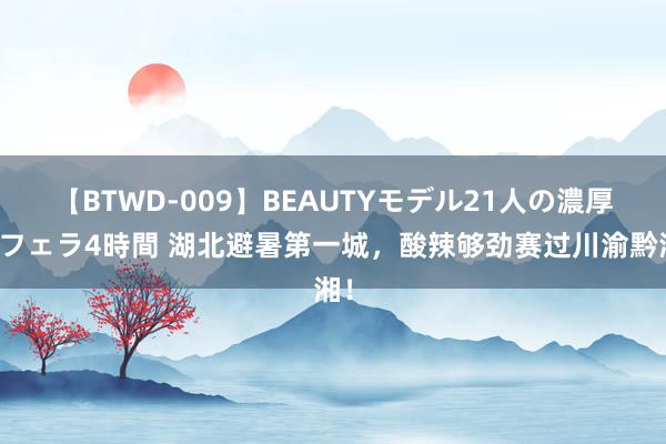 【BTWD-009】BEAUTYモデル21人の濃厚なフェラ4時間 湖北避暑第一城，酸辣够劲赛过川渝黔湘！