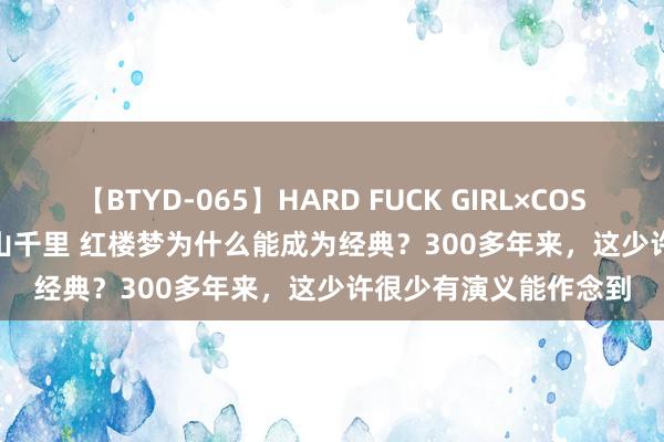 【BTYD-065】HARD FUCK GIRL×COSPLAY PRINCESS 遠山千里 红楼梦为什么能成为经典？300多年来，这少许很少有演义能作念到