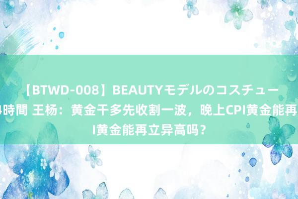 【BTWD-008】BEAUTYモデルのコスチュームプレイ4時間 王杨：黄金干多先收割一波，晚上CPI黄金能再立异高吗？