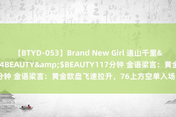 【BTYD-053】Brand New Girl 遠山千里</a>2007-08-24BEAUTY&$BEAUTY117分钟 金语梁言：黄金欧盘飞速拉升，76上方空单入场，黄金欧盘战略