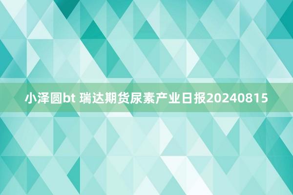 小泽圆bt 瑞达期货尿素产业日报20240815