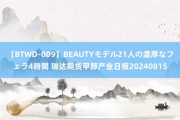 【BTWD-009】BEAUTYモデル21人の濃厚なフェラ4時間 瑞达期货甲醇产业日报20240815