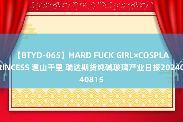 【BTYD-065】HARD FUCK GIRL×COSPLAY PRINCESS 遠山千里 瑞达期货纯碱玻璃产业日报20240815