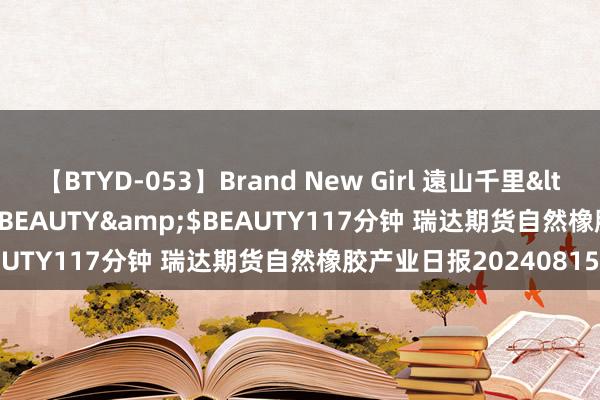 【BTYD-053】Brand New Girl 遠山千里</a>2007-08-24BEAUTY&$BEAUTY117分钟 瑞达期货自然橡胶产业日报20240815