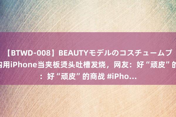 【BTWD-008】BEAUTYモデルのコスチュームプレイ4時間 导购用iPhone当夹板烫头吐槽发烧，网友：好“顽皮”的商战 #iPho...