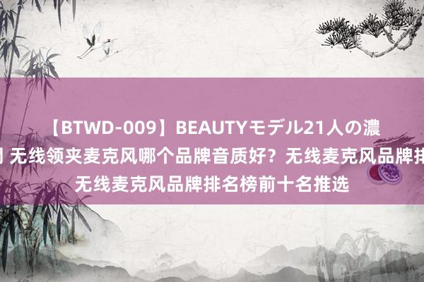 【BTWD-009】BEAUTYモデル21人の濃厚なフェラ4時間 无线领夹麦克风哪个品牌音质好？无线麦克风品牌排名榜前十名推选